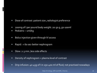 ▪ Dose of contrast :patient size ,radiologist preference
▪ 200mg of I per pound body weight: 20-30 g ,50-100ml
▪ Pediatric – 1ml/kg
▪ Bolus injection given through IV access
▪ Rapid : < 60 sec-better nephrogram
▪ Slow: 2-3 min ,less side effects
▪ Density of nephrogram = plasma level of contrast
▪ Drip infusion: 40-45g of I in 250-400 ml of fluid; not practised nowadays
20
Dept of Urology, GRH and KMC, Chennai.
 