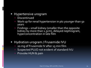 ▪ Hypertensive urogram
 Discontinued
 Work up for renal hypertension in pts younger than 50
years
 Findings – small kidney (smaller than the opposite
kidney by more than 1.5cm), delayed nephrogram,
hyperconcentration in late film
▪ Hydration urogram / Frusemide IVU
 20 mg of Frusemide IV after 15 min film
 Suspected PUJO not evident of standard IVU
 Provoke HUN & pain
34
Dept of Urology, GRH and KMC, Chennai.
 