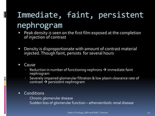 Immediate, faint, persistent
nephrogram
▪ Peak density is seen on the first film exposed at the completion
of injection of contrast
▪ Density is disproportionate with amount of contrast material
injected.Though faint, persists for several hours
▪ Cause
 Reduction in number of functioning nephrons → immediate faint
nephrogram
 Severely impaired glomerular filtration & low plasm clearance rate of
contrast → persistent nephrogram
▪ Conditions
 Chronic glomerular disease
 Sudden loss of glomerular function – atheroembolic renal disease
41
Dept of Urology, GRH and KMC, Chennai.
 