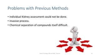 Problems with Previous Methods
• Individual Kidney assessment could not be done.
• Invasive process.
• Chemical separation of compounds itself difficult.
10
Dept of Urology, GRH and KMC, Chennai.
 
