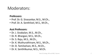 Moderators:
Professors:
• Prof. Dr. G. Sivasankar, M.S., M.Ch.,
• Prof. Dr. A. Senthilvel, M.S., M.Ch.,
Asst Professors:
• Dr. J. Sivabalan, M.S., M.Ch.,
• Dr. R. Bhargavi, M.S., M.Ch.,
• Dr. S. Raju, M.S., M.Ch.,
• Dr. K. Muthurathinam, M.S., M.Ch.,
• Dr. D. Tamilselvan, M.S., M.Ch.,
• Dr. K. Senthilkumar, M.S., M.Ch.
Dept of Urology, GRH and KMC, Chennai. 2
 