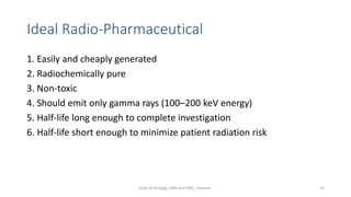 Ideal Radio-Pharmaceutical
1. Easily and cheaply generated
2. Radiochemically pure
3. Non-toxic
4. Should emit only gamma rays (100–200 keV energy)
5. Half-life long enough to complete investigation
6. Half-life short enough to minimize patient radiation risk
27
Dept of Urology, GRH and KMC, Chennai.
 