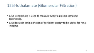 125I-Iothalamate (Glomerular Filtration)
• 125I-iothalamate is used to measure GFR via plasma sampling
techniques.
• 125I does not emit a photon of sufficient energy to be useful for renal
imaging.
32
Dept of Urology, GRH and KMC, Chennai.
 