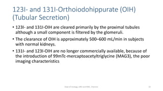 123I- and 131I-Orthoiodohippurate (OIH)
(Tubular Secretion)
• 123I- and 131I-OIH are cleared primarily by the proximal tubules
although a small component is filtered by the glomeruli.
• The clearance of OIH is approximately 500–600 mL/min in subjects
with normal kidneys.
• 131I- and 123I-OIH are no longer commercially available, because of
the introduction of 99mTc-mercaptoacetyltriglycine (MAG3), the poor
imaging characteristics
33
Dept of Urology, GRH and KMC, Chennai.
 