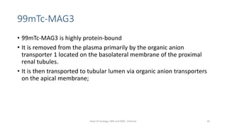 99mTc-MAG3
• 99mTc-MAG3 is highly protein-bound
• It is removed from the plasma primarily by the organic anion
transporter 1 located on the basolateral membrane of the proximal
renal tubules.
• It is then transported to tubular lumen via organic anion transporters
on the apical membrane;
34
Dept of Urology, GRH and KMC, Chennai.
 