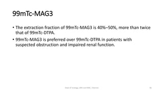 99mTc-MAG3
• The extraction fraction of 99mTc-MAG3 is 40%–50%, more than twice
that of 99mTc-DTPA.
• 99mTc-MAG3 is preferred over 99mTc-DTPA in patients with
suspected obstruction and impaired renal function.
36
Dept of Urology, GRH and KMC, Chennai.
 
