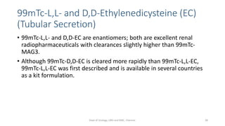 99mTc-L,L- and D,D-Ethylenedicysteine (EC)
(Tubular Secretion)
• 99mTc-L,L- and D,D-EC are enantiomers; both are excellent renal
radiopharmaceuticals with clearances slightly higher than 99mTc-
MAG3.
• Although 99mTc-D,D-EC is cleared more rapidly than 99mTc-L,L-EC,
99mTc-L,L-EC was first described and is available in several countries
as a kit formulation.
38
Dept of Urology, GRH and KMC, Chennai.
 