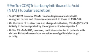 99mTc-(CO3)Tricarbonylnitriloacetic Acid
(NTA) (Tubular Secretion)
• Tc-(CO3)NTA is a new 99mTc renal radiopharmaceutical with
renogram curves and clearance equivalent to those of 131I-OIH.
• On the basis of its structure and charge distribution, 99mTc-(CO3)NTA
is likely to be transported by the organic anion transporter 1.
• Unlike 99mTc-MAG3, however, preliminary studies in patients with
chronic kidney disease show no evidence of gallbladder or gut
activity.
39
Dept of Urology, GRH and KMC, Chennai.
 