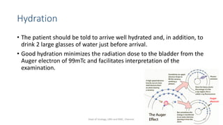 Hydration
• The patient should be told to arrive well hydrated and, in addition, to
drink 2 large glasses of water just before arrival.
• Good hydration minimizes the radiation dose to the bladder from the
Auger electron of 99mTc and facilitates interpretation of the
examination.
47
Dept of Urology, GRH and KMC, Chennai.
 