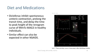 Diet and Medications
• Diclofenac inhibit spontaneous
ureteric contraction, prolong the
transit time, and delay the time
to peak height of the renogram
curve of 99mTc-MAG3 in healthy
individuals.
• Similar effect can also be
expected in other NSAIDS.
48
Dept of Urology, GRH and KMC, Chennai.
 