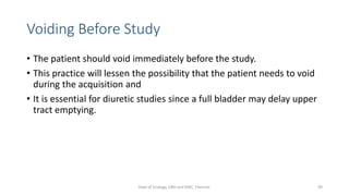 Voiding Before Study
• The patient should void immediately before the study.
• This practice will lessen the possibility that the patient needs to void
during the acquisition and
• It is essential for diuretic studies since a full bladder may delay upper
tract emptying.
49
Dept of Urology, GRH and KMC, Chennai.
 