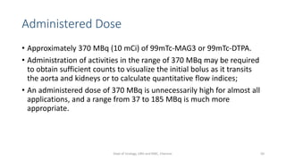 Administered Dose
• Approximately 370 MBq (10 mCi) of 99mTc-MAG3 or 99mTc-DTPA.
• Administration of activities in the range of 370 MBq may be required
to obtain sufficient counts to visualize the initial bolus as it transits
the aorta and kidneys or to calculate quantitative flow indices;
• An administered dose of 370 MBq is unnecessarily high for almost all
applications, and a range from 37 to 185 MBq is much more
appropriate.
50
Dept of Urology, GRH and KMC, Chennai.
 