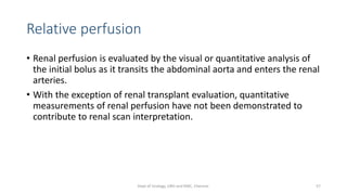 Relative perfusion
• Renal perfusion is evaluated by the visual or quantitative analysis of
the initial bolus as it transits the abdominal aorta and enters the renal
arteries.
• With the exception of renal transplant evaluation, quantitative
measurements of renal perfusion have not been demonstrated to
contribute to renal scan interpretation.
57
Dept of Urology, GRH and KMC, Chennai.
 