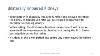 Bilaterally Impaired Kidneys
• In patients with bilaterally impaired function and delayed excretion,
the kidney-to-background ratio will be reduced compared with
normally functioning kidneys;
• In this setting, the differential function measurement will be more
accurate if the measurement is obtained not during the 1- to 3-min
postinjection period but rather.
• It is done in the 1-min period just before any tracer leaves the kidney
ROI.
59
Dept of Urology, GRH and KMC, Chennai.
 