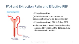 PAH and Extraction Ratio and Effective RBF
• Extraction ratio =
(Arterial concentration – Venous
concentration)/Arterial Concentration
• Extraction ratio of PAH is 0.9 or 90%.
• Effective Renal Blood Flow is the value
obtained by ignoring the 10% reaching
the venous circulation.
6
Dept of Urology, GRH and KMC, Chennai.
 