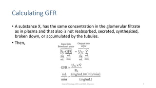 Calculating GFR
• A substance X, has the same concentration in the glomerular filtrate
as in plasma and that also is not reabsorbed, secreted, synthesized,
broken down, or accumulated by the tubules.
• Then,
7
Dept of Urology, GRH and KMC, Chennai.
 