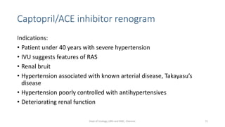 Captopril/ACE inhibitor renogram
Indications:
• Patient under 40 years with severe hypertension
• IVU suggests features of RAS
• Renal bruit
• Hypertension associated with known arterial disease, Takayasu’s
disease
• Hypertension poorly controlled with antihypertensives
• Deteriorating renal function
71
Dept of Urology, GRH and KMC, Chennai.
 
