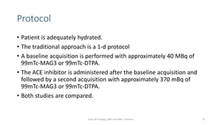 Protocol
• Patient is adequately hydrated.
• The traditional approach is a 1-d protocol
• A baseline acquisition is performed with approximately 40 MBq of
99mTc-MAG3 or 99mTc-DTPA.
• The ACE inhibitor is administered after the baseline acquisition and
followed by a second acquisition with approximately 370 mBq of
99mTc-MAG3 or 99mTc-DTPA.
• Both studies are compared.
75
Dept of Urology, GRH and KMC, Chennai.
 