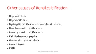 Other causes of Renal calcification
• Nephrolithiasis
• Nephrocalcinosis
• Dystrophic calcifications of vascular structures
• Neoplasms with calcifications
• Renal cysts with calcifications
• Calcified necrotic papilla
• Genitourinary tuberculosis
• Renal infarcts
• ESRD
42
Dept of Urology, GRH and KMC, Chennai.
 