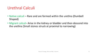 Urethral Calculi
• Native calculi – Rare and are formed within the urethra (Dumbell
Shaped)
• Migrant calculi- Arise in the kidney or bladder and then descend into
the urethra (Small stones struck at proximal to narrowing)
75
Dept of Urology, GRH and KMC, Chennai.
 