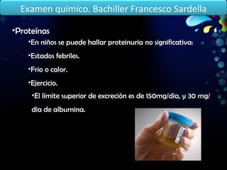 Proteínas En niños se puede hallar proteinuria no significativa: Estados febriles. Frio o calor. Ejercicio. El límite superior de excreción es de 150mg/dia, y 30 mg/dia de albumina. Examen químico. Bachiller Francesco Sardella 