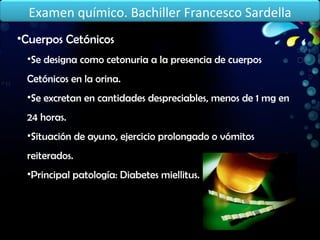 Cuerpos Cetónicos Se designa como cetonuria a la presencia de cuerpos Cetónicos en la orina. Se excretan en cantidades despreciables, menos de 1 mg en 24 horas. Situación de ayuno, ejercicio prolongado o vómitos reiterados. Principal patología: Diabetes miellitus. Examen químico. Bachiller Francesco Sardella 