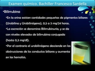 Bilirrubina En la orina existen cantidades pequeñas de pigmentos biliares (Urobilina y Urobilinógeno), 0,5 a 3 mg/24 horas. La excreción se denomina Bilirrubinuria, y se da con niveles elevados de bilirrubina conjugada (hasta 0,3 mg/dl). Por el contrario el urobilinógeno desciende en las obstrucciones de los conductos biliares y aumenta en las hemolisis. Examen químico. Bachiller Francesco Sardella 