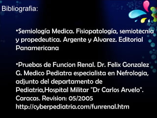 Bibliografia: Semiología Medica. Fisiopatología, semiotecnia y propedeutica. Argente y Alvarez. Editorial Panamericana Pruebas de Funcion Renal. Dr. Felix Gonzalez G. Medico Pediatra especialista en Nefrologia, adjunto del departamento de Pediatria,Hospital Militar "Dr Carlos Arvelo". Caracas. Revision: 05/2005 http://cyberpediatria.com/funrenal.htm 