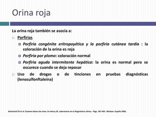 Orina roja
La orina roja también se asocia a:
 Porfirias
 Porfiria congénita eritropoyética y la porfiria cutánea tardía : la
coloración de la orina es roja
 Porfiria por plomo: coloración normal
 Porfiria aguda intermitente hepática: la orina es normal pero se
oscurece cuando se deja reposar
 Uso de drogas o de tinciones en pruebas diagnósticas
(lenosulfonftaleína)
Bachorick PS et al. Examen básico de orina. En Henry JB. Laboratorio en el diagnóstico clínico. Págs. 367-401. Marban. España 2005.
 