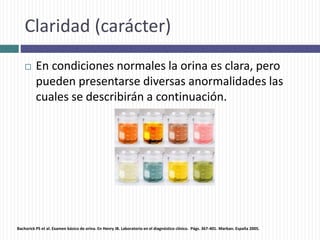 Claridad (carácter)
 En condiciones normales la orina es clara, pero
pueden presentarse diversas anormalidades las
cuales se describirán a continuación.
Bachorick PS et al. Examen básico de orina. En Henry JB. Laboratorio en el diagnóstico clínico. Págs. 367-401. Marban. España 2005.
 
