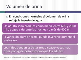 Volumen de orina
 En condiciones normales el volumen de orina
refleja la ingesta de agua
Un adulto sano produce como media entre 600 y 2000
ml de agua y durante las noches no más de 400 ml
la variación diurna normal puede invertirse durante el
embarazo
Los niños pueden excretar tres a cuatro veces más
orina por kg de peso corporal que los adultos
Bachorick PS et al. Examen básico de orina. En Henry JB. Laboratorio en el diagnóstico clínico. Págs. 367-401. Marban. España 2005.
 