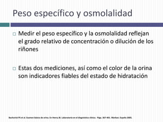 Peso específico y osmolalidad
 Medir el peso específico y la osmolalidad reflejan
el grado relativo de concentración o dilución de los
riñones
 Estas dos mediciones, así como el color de la orina
son indicadores fiables del estado de hidratación
Bachorick PS et al. Examen básico de orina. En Henry JB. Laboratorio en el diagnóstico clínico. Págs. 367-401. Marban. España 2005.
 