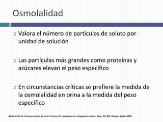 Osmolalidad
 Valora el número de partículas de soluto por
unidad de solución
 Las partículas más grandes como proteínas y
azúcares elevan el peso específico
 En circunstancias críticas se prefiere la medida de
la osmolalidad en orina a la medida del peso
específico
Bachorick PS et al. Examen básico de orina. En Henry JB. Laboratorio en el diagnóstico clínico. Págs. 367-401. Marban. España 2005.
 
