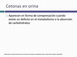 Cetonas en orina
 Aparecen en forma de compensación cuando
existe un defecto en el metabolismo o la absorción
de carbohidratos
Bachorick PS et al. Examen básico de orina. En Henry JB. Laboratorio en el diagnóstico clínico. Págs. 367-401. Marban. España 2005.
 