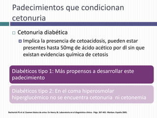 Padecimientos que condicionan
cetonuria
 Cetonuria diabética
 Implica la presencia de cetoacidosis, pueden estar
presentes hasta 50mg de ácido acético por dl sin que
existan evidencias química de cetosis
Diabéticos tipo 1: Más propensos a desarrollar este
padecimiento
Diabéticos tipo 2: En el coma hiperosmolar
hiperglucémico no se encuentra cetonuria ni cetonemia
Bachorick PS et al. Examen básico de orina. En Henry JB. Laboratorio en el diagnóstico clínico. Págs. 367-401. Marban. España 2005.
 