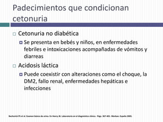 Padecimientos que condicionan
cetonuria
 Cetonuria no diabética
 Se presenta en bebés y niños, en enfermedades
febriles e intoxicaciones acompañadas de vómitos y
diarreas
 Acidosis láctica
 Puede coexistir con alteraciones como el choque, la
DM2, fallo renal, enfermedades hepáticas e
infecciones
Bachorick PS et al. Examen básico de orina. En Henry JB. Laboratorio en el diagnóstico clínico. Págs. 367-401. Marban. España 2005.
 