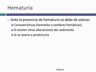 Hematuria
 Ante la presencia de hematuria se debe de valorar:
 Caracterísiticas (hematíes o sombras hemáticas)
 Si existen otras alteraciones del sedimento
 Si se asocia a proteinuria
balcelss
 