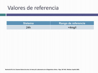 Valores de referencia
Sistema Rango de referencia
24h <4mg/l
Bachorick PS et al. Examen básico de orina. En Henry JB. Laboratorio en el diagnóstico clínico. Págs. 367-401. Marban. España 2005.
 