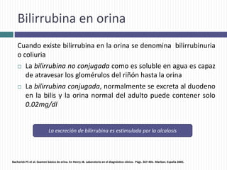 Bilirrubina en orina
Cuando existe bilirrubina en la orina se denomina bilirrubinuria
o coliuria
 La bilirrubina no conjugada como es soluble en agua es capaz
de atravesar los glomérulos del riñón hasta la orina
 La bilirrubina conjugada, normalmente se excreta al duodeno
en la bilis y la orina normal del adulto puede contener solo
0.02mg/dl
La excreción de bilirrubina es estimulada por la alcalosis
Bachorick PS et al. Examen básico de orina. En Henry JB. Laboratorio en el diagnóstico clínico. Págs. 367-401. Marban. España 2005.
 