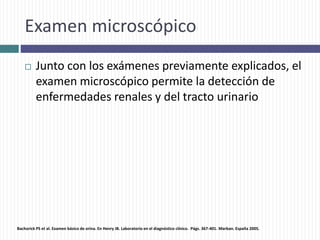 Examen microscópico
 Junto con los exámenes previamente explicados, el
examen microscópico permite la detección de
enfermedades renales y del tracto urinario
Bachorick PS et al. Examen básico de orina. En Henry JB. Laboratorio en el diagnóstico clínico. Págs. 367-401. Marban. España 2005.
 