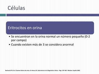 Células
Eritrocitos en orina
• Se encuentran en la orina normal un número pequeño (0-2
por campo)
• Cuando existen más de 3 se considera anormal
Bachorick PS et al. Examen básico de orina. En Henry JB. Laboratorio en el diagnóstico clínico. Págs. 367-401. Marban. España 2005.
 