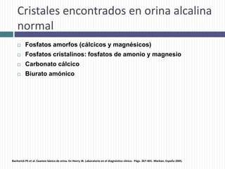 Cristales encontrados en orina alcalina
normal
 Fosfatos amorfos (cálcicos y magnésicos)
 Fosfatos cristalinos: fosfatos de amonio y magnesio
 Carbonato cálcico
 Biurato amónico
Bachorick PS et al. Examen básico de orina. En Henry JB. Laboratorio en el diagnóstico clínico. Págs. 367-401. Marban. España 2005.
 