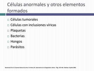 Células anormales y otros elementos
formados
 Células tumorales
 Células con inclusiones víricas
 Plaquetas
 Bacterias
 Hongos
 Parásitos
Bachorick PS et al. Examen básico de orina. En Henry JB. Laboratorio en el diagnóstico clínico. Págs. 367-401. Marban. España 2005.
 