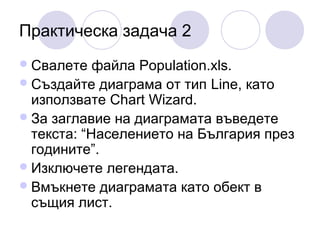 Практическа задача 2
 Свалете

файла Population.xls.
 Създайте диаграма от тип Line, като
използвате Chart Wizard.
 За заглавие на диаграмата въведете
текста: “Населението на България през
годините”.
 Изключете легендата.
 Вмъкнете диаграмата като обект в
същия лист.

 