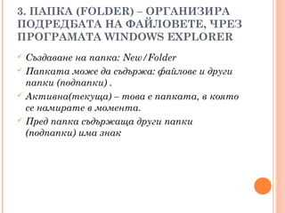 3. ПАПКА (FOLDER) – ОРГАНИЗИРА
ПОДРЕДБАТА НА ФАЙЛОВЕТЕ, ЧРЕЗ
ПРОГРАМАТА WINDOWS EXPLORER
 Създаване на папка: New/Folder
 Папката може да съдържа: файлове и други
папки (подпапки) .
 Активна(текуща) – това е папката, в която
се намирате в момента.
 Пред папка съдържаща други папки
(подпапки) има знак
 