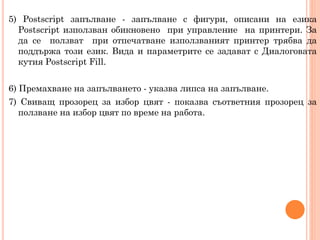 5) Postscript запълване - запълване с фигури, описани на езика
Postscript използван обикновено при управление на принтери. За
да се ползват при отпечатване използваният принтер трябва да
поддържа този език. Вида и параметрите се задават с Диалоговата
кутия Postscript Fill.

6) Премахване на запълването - указва липса на запълване.
7) Свиващ прозорец за избор цвят - показва съответния прозорец за
ползване на избор цвят по време на работа.

 