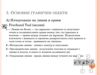 3. ОСНОВНИ ГРАФИЧНИ ОБЕКТИ
А) Изчертаване на линии и криви
- Freehand Tool (молив)
1 — Линии на Безие — със щракане с мишката се получават
точки и съединителните прави между тях, със щракане и
влачене — криви между точките на щракане. Посредством
влаченето с мишката се променя допирателната към кривата в
тази точка и оттам - кривината на линията.
2 - Натурални линии - линии с контур и запълване.
3 - Оразмерителни линии - получените отсечки се ограждат с
линии и полета, в които се изписва дължината им.
4 - Свързващи линии - прави линии между точките на щракане.
1

2

3

4

 