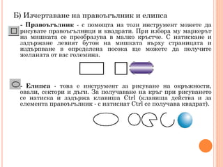 Б) Изчертаване на правоъгълник и елипса
- Правоъгълник - с помощта на този инструмент можете да
рисувате правоъгълници и квадрати. При избора му маркерът
на мишката се преобразува в малко кръстче. С натискане и
задържане левият бутон на мишката върху страницата и
издърпване в определена посока ще можете да получите
желаната от вас големина.

- Елипса - това е инструмент за рисуване на окръжности,
овали, сектори и дъги. За получаване на кръг при рисуването
се натиска и задържа клавиша Ctrl (клавиша действа и за
елемента правоъгълник - с натиснат Ctrl се получава квадрат).

 