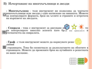 В) Изчертаване на многоъгълници и звезди
- Многоъгълник - този инструмент ви позволява да чертаете
многоъгълници или звезди с едно натискане на мишката. Можете
да контролирате формата, броя на ъглите и страните и остротата
на върховете на звездата.

- Спирала - това е инструмент за рисуване на спирали. Можете
да контролирате няколко аспекта като броя на циклите и
стегнатостта на спиралата.
- Граф - с този инструмент можете да нарисувате решетка от
линии
на страницата. Това би спомогнало за разполагането на обектите в
страницата. Можете да променяте броя на кутийките в решетката
по ваше желание.

 