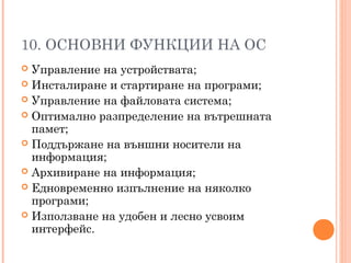 10. ОСНОВНИ ФУНКЦИИ НА ОС
 Управление на устройствата;
 Инсталиране и стартиране на програми;
 Управление на файловата система;
 Оптимално разпределение на вътрешната
памет;
 Поддържане на външни носители на
информация;
 Архивиране на информация;
 Едновременно изпълнение на няколко
програми;
 Използване на удобен и лесно усвоим
интерфейс.
 